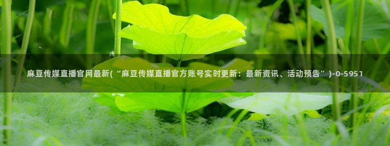 麻豆床传媒官网免费视频：麻豆传媒直播官网最新(“麻豆传媒直播官方账号实时更新：最新资讯、活动预告”)