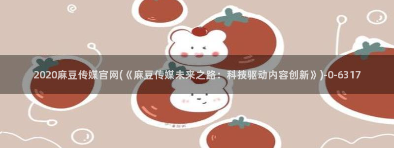 台湾麻豆传媒官网入口：2020麻豆传媒官网(《麻豆传媒未来之路：科技驱动内容创新》)